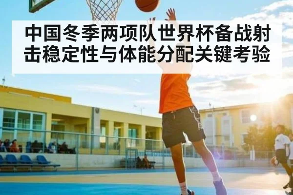 中国冬季两项队世界杯备战射击稳定性与体能分配关键考验